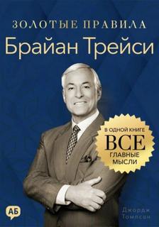 Брайан Трейси. Золотые правила. Все главные мысли в одной книге - Томпсон Джордж